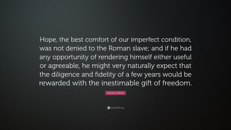 Edward Gibbon Quote: “Hope, the best comfort of our imperfect condition, was not denied to the Roman slave; and if he had any opportunity of rendering himself either useful or agreeable, he might very naturally expect that the diligence and fidelity of a few years would be rewarded with the inestimable gift of freedom.”