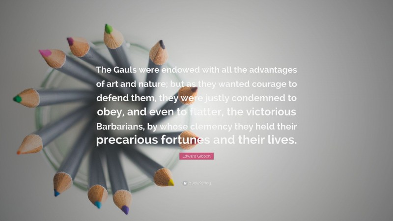 Edward Gibbon Quote: “The Gauls were endowed with all the advantages of art and nature; but as they wanted courage to defend them, they were justly condemned to obey, and even to flatter, the victorious Barbarians, by whose clemency they held their precarious fortunes and their lives.”