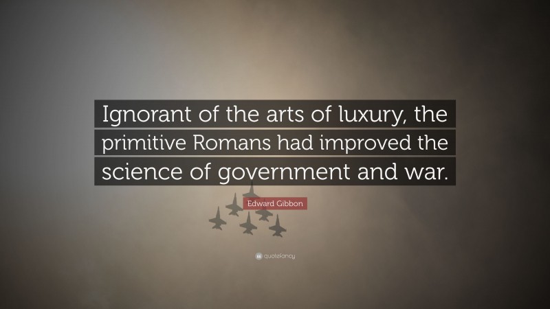 Edward Gibbon Quote: “Ignorant of the arts of luxury, the primitive Romans had improved the science of government and war.”