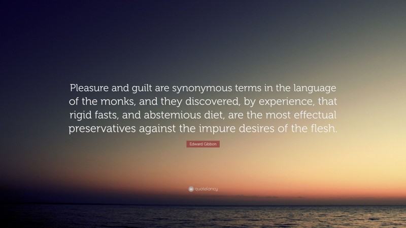 Edward Gibbon Quote: “Pleasure and guilt are synonymous terms in the language of the monks, and they discovered, by experience, that rigid fasts, and abstemious diet, are the most effectual preservatives against the impure desires of the flesh.”