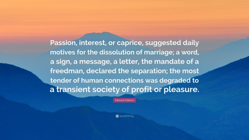 Edward Gibbon Quote: “Passion, interest, or caprice, suggested daily motives for the dissolution of marriage; a word, a sign, a message, a letter, the mandate of a freedman, declared the separation; the most tender of human connections was degraded to a transient society of profit or pleasure.”