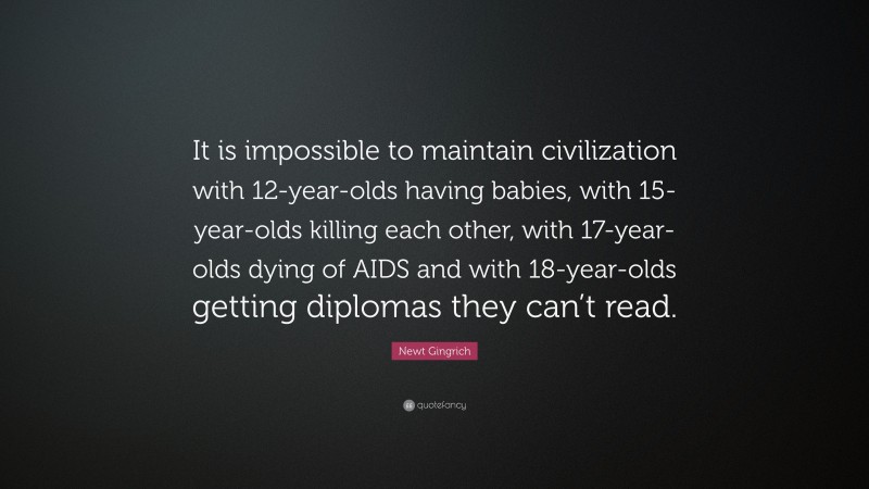 Newt Gingrich Quote: “It is impossible to maintain civilization with 12-year-olds having babies, with 15-year-olds killing each other, with 17-year-olds dying of AIDS and with 18-year-olds getting diplomas they can’t read.”