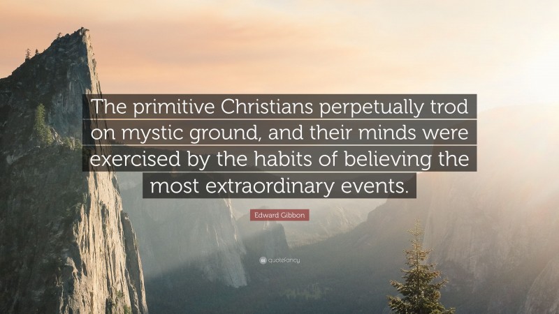 Edward Gibbon Quote: “The primitive Christians perpetually trod on mystic ground, and their minds were exercised by the habits of believing the most extraordinary events.”