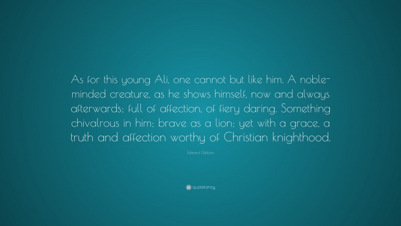 Edward Gibbon Quote: “As for this young Ali, one cannot but like him. A noble-minded creature, as he shows himself, now and always afterwards; full of affection, of fiery daring. Something chivalrous in him; brave as a lion; yet with a grace, a truth and affection worthy of Christian knighthood.”
