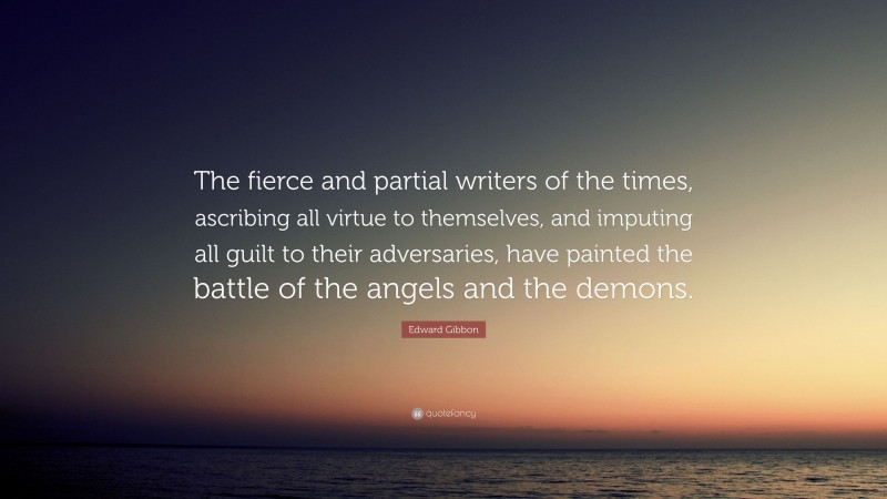 Edward Gibbon Quote: “The fierce and partial writers of the times, ascribing all virtue to themselves, and imputing all guilt to their adversaries, have painted the battle of the angels and the demons.”