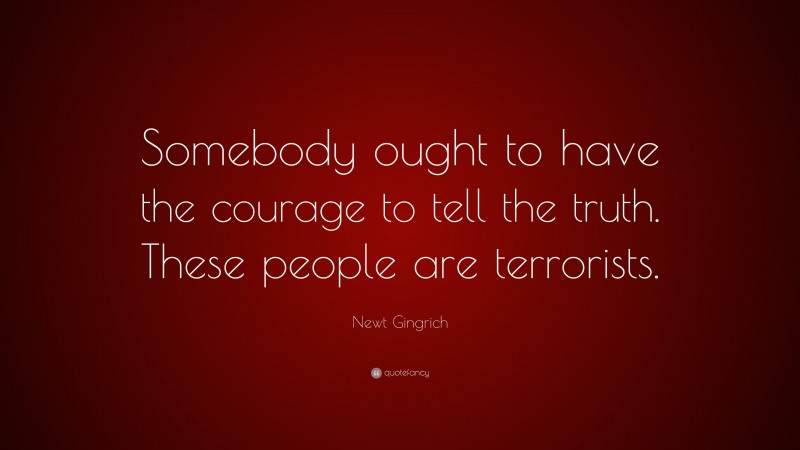 Newt Gingrich Quote: “Somebody ought to have the courage to tell the truth. These people are terrorists.”