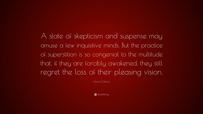 Edward Gibbon Quote: “A state of skepticism and suspense may amuse a few inquisitive minds. But the practice of superstition is so congenial to the multitude that, if they are forcibly awakened, they still regret the loss of their pleasing vision.”