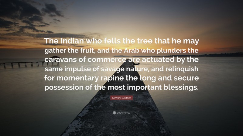Edward Gibbon Quote: “The Indian who fells the tree that he may gather the fruit, and the Arab who plunders the caravans of commerce are actuated by the same impulse of savage nature, and relinquish for momentary rapine the long and secure possession of the most important blessings.”
