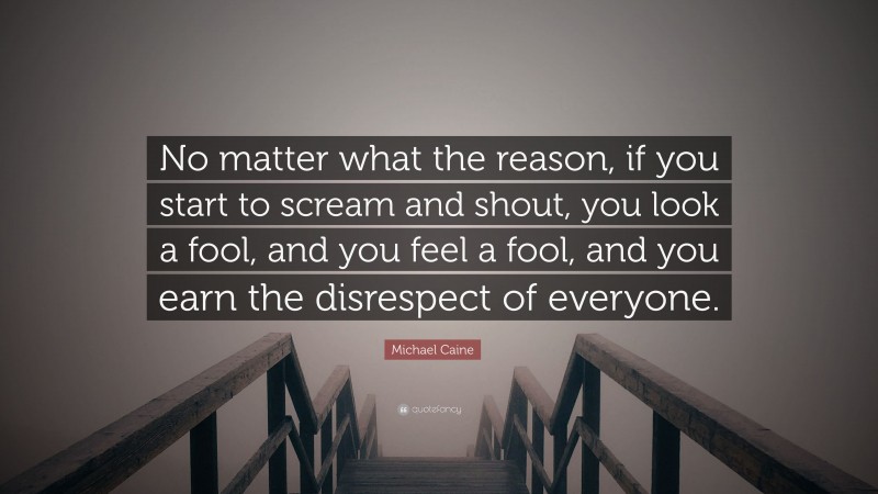 Michael Caine Quote: “No matter what the reason, if you start to scream and shout, you look a fool, and you feel a fool, and you earn the disrespect of everyone.”
