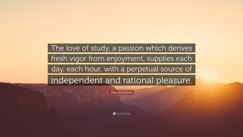 Edward Gibbon Quote: “The love of study, a passion which derives fresh vigor from enjoyment, supplies each day, each hour, with a perpetual source of independent and rational pleasure.”