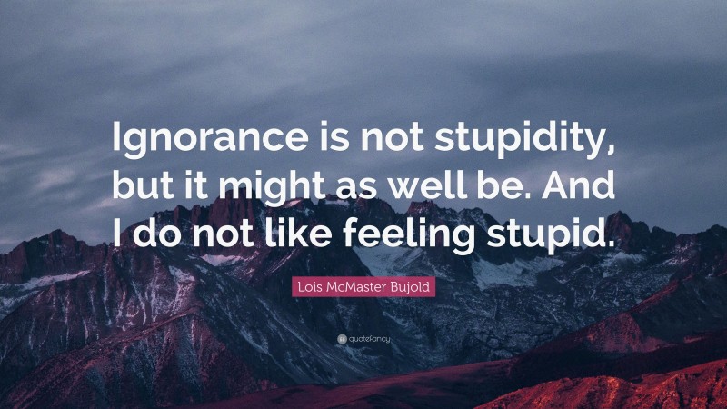 Lois McMaster Bujold Quote: “Ignorance is not stupidity, but it might as well be. And I do not like feeling stupid.”