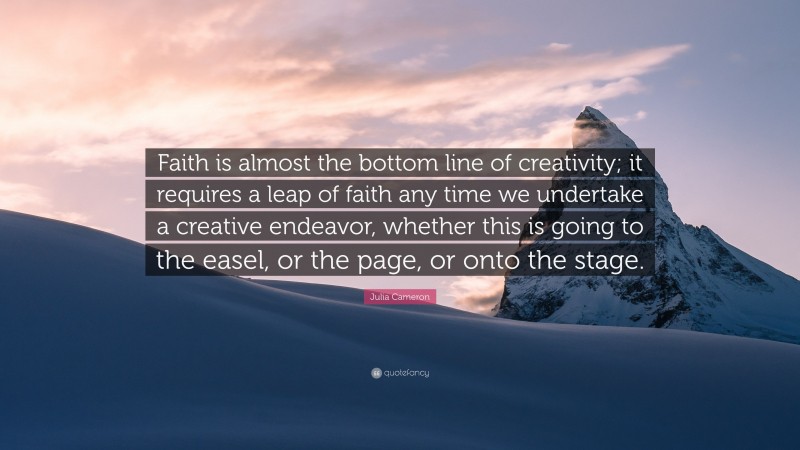 Julia Cameron Quote: “Faith is almost the bottom line of creativity; it requires a leap of faith any time we undertake a creative endeavor, whether this is going to the easel, or the page, or onto the stage.”