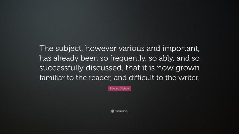 Edward Gibbon Quote: “The subject, however various and important, has already been so frequently, so ably, and so successfully discussed, that it is now grown familiar to the reader, and difficult to the writer.”