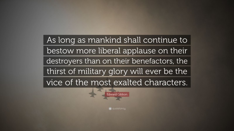 Edward Gibbon Quote: “As long as mankind shall continue to bestow more liberal applause on their destroyers than on their benefactors, the thirst of military glory will ever be the vice of the most exalted characters.”