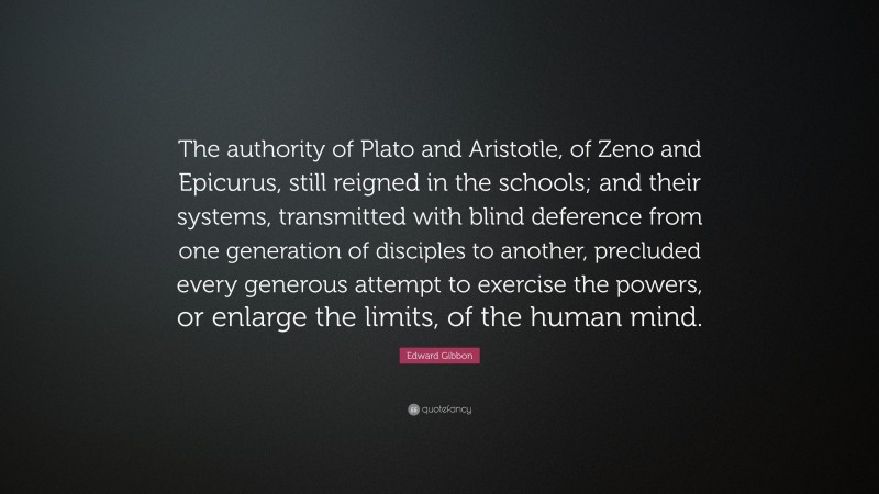 Edward Gibbon Quote: “The authority of Plato and Aristotle, of Zeno and Epicurus, still reigned in the schools; and their systems, transmitted with blind deference from one generation of disciples to another, precluded every generous attempt to exercise the powers, or enlarge the limits, of the human mind.”