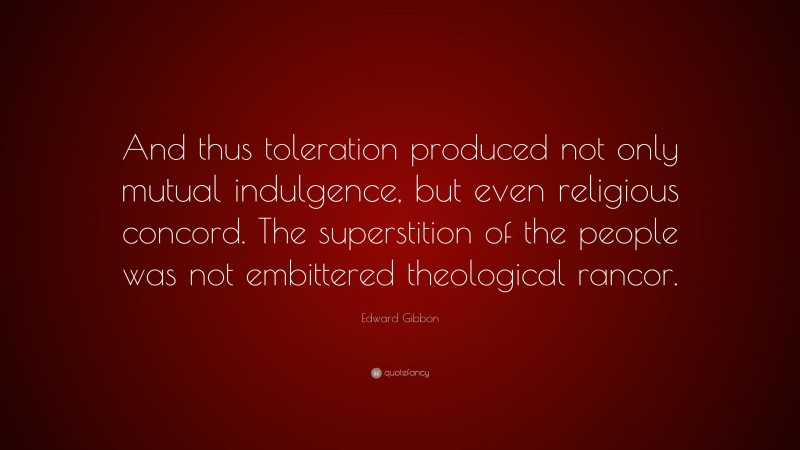 Edward Gibbon Quote: “And thus toleration produced not only mutual indulgence, but even religious concord. The superstition of the people was not embittered theological rancor.”