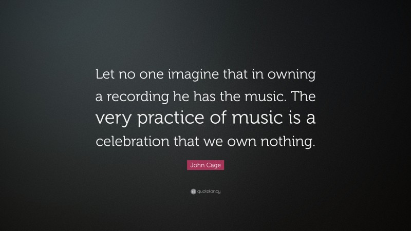 John Cage Quote: “Let no one imagine that in owning a recording he has the music. The very practice of music is a celebration that we own nothing.”