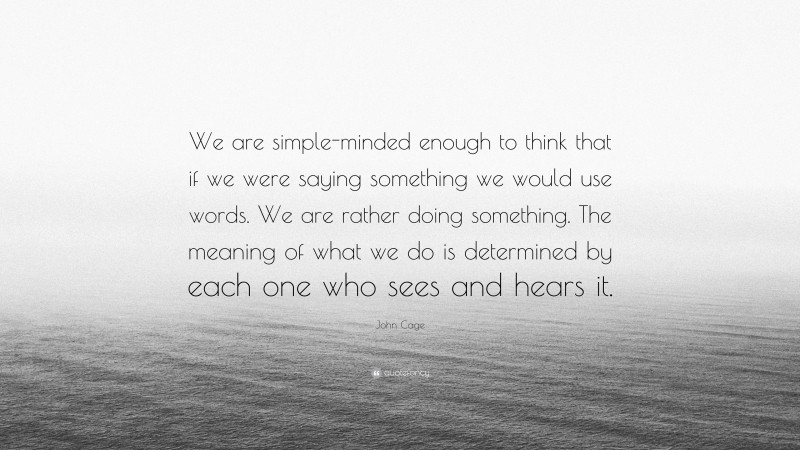 John Cage Quote: “We are simple-minded enough to think that if we were saying something we would use words. We are rather doing something. The meaning of what we do is determined by each one who sees and hears it.”