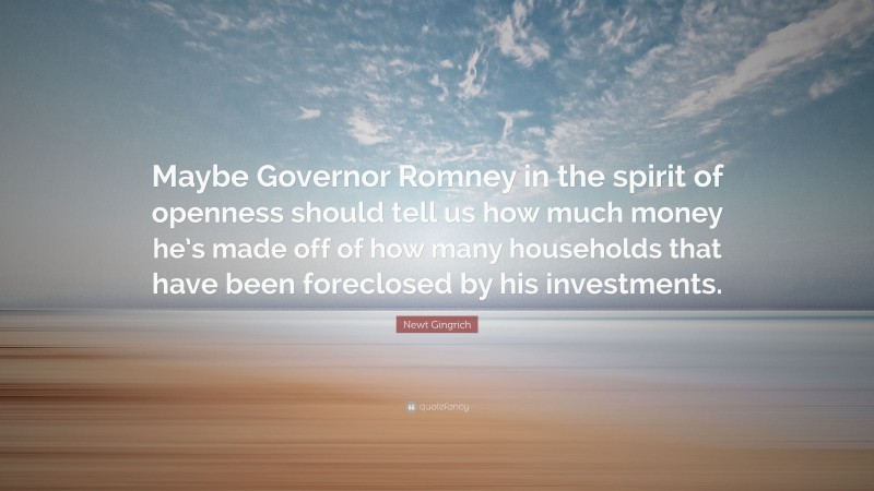 Newt Gingrich Quote: “Maybe Governor Romney in the spirit of openness should tell us how much money he’s made off of how many households that have been foreclosed by his investments.”