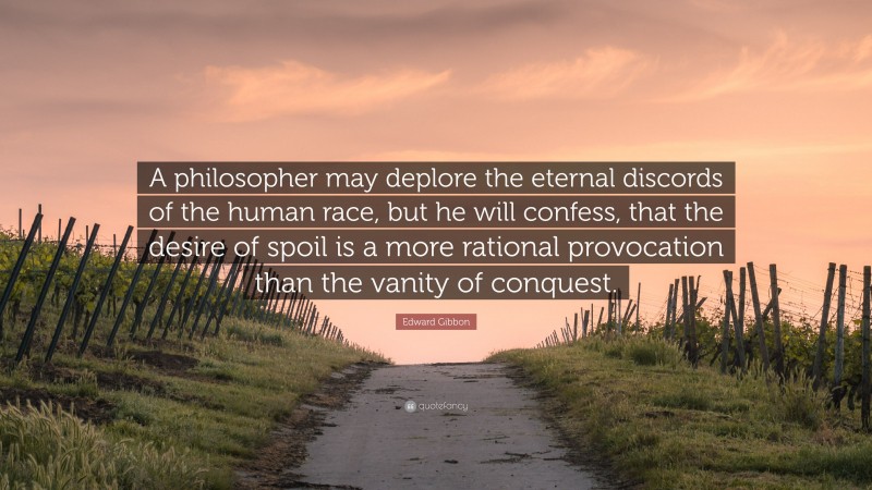 Edward Gibbon Quote: “A philosopher may deplore the eternal discords of the human race, but he will confess, that the desire of spoil is a more rational provocation than the vanity of conquest.”