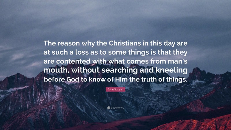 John Bunyan Quote: “The reason why the Christians in this day are at such a loss as to some things is that they are contented with what comes from man’s mouth, without searching and kneeling before God to know of Him the truth of things.”