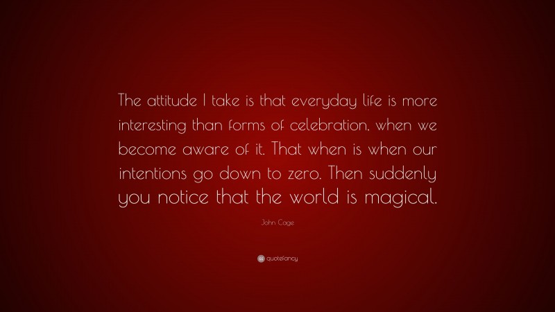 John Cage Quote: “The attitude I take is that everyday life is more interesting than forms of celebration, when we become aware of it. That when is when our intentions go down to zero. Then suddenly you notice that the world is magical.”