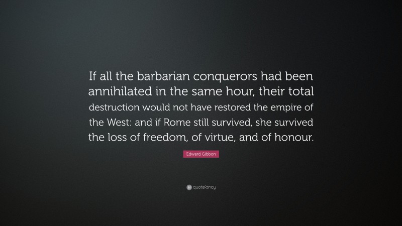 Edward Gibbon Quote: “If all the barbarian conquerors had been annihilated in the same hour, their total destruction would not have restored the empire of the West: and if Rome still survived, she survived the loss of freedom, of virtue, and of honour.”