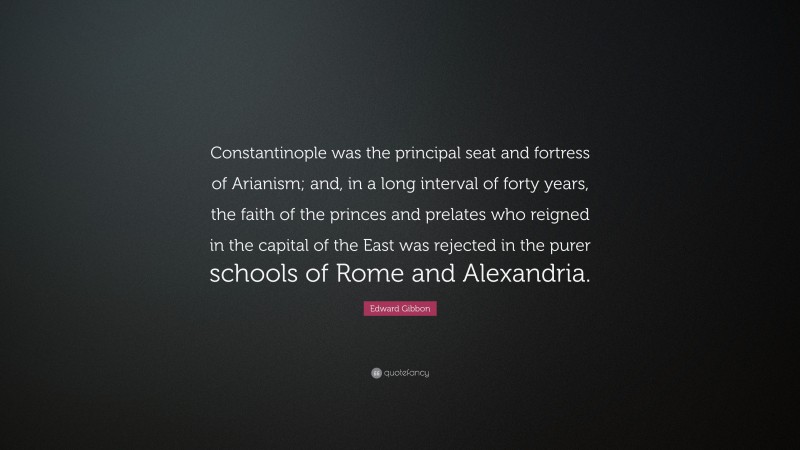 Edward Gibbon Quote: “Constantinople was the principal seat and fortress of Arianism; and, in a long interval of forty years, the faith of the princes and prelates who reigned in the capital of the East was rejected in the purer schools of Rome and Alexandria.”