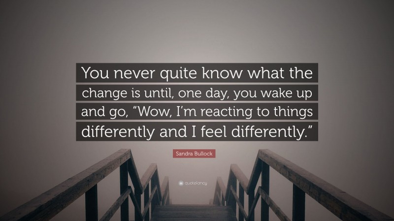 Sandra Bullock Quote: “You never quite know what the change is until, one day, you wake up and go, “Wow, I’m reacting to things differently and I feel differently.””