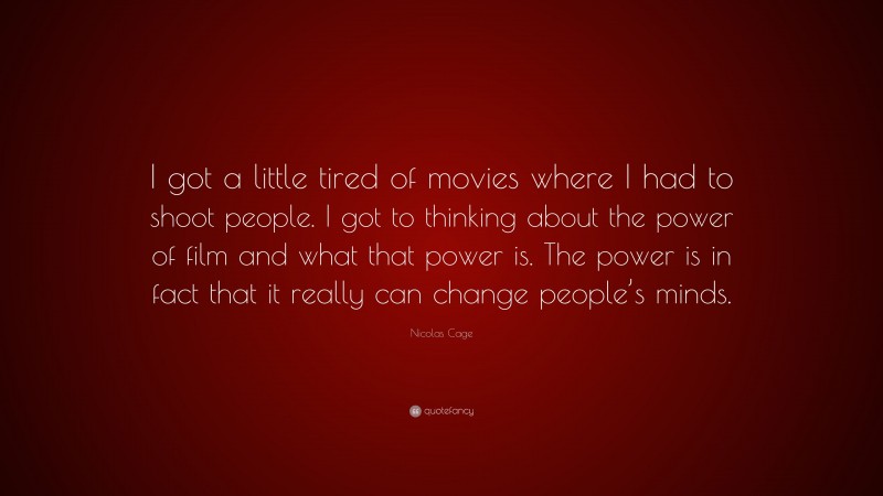 Nicolas Cage Quote: “I got a little tired of movies where I had to shoot people. I got to thinking about the power of film and what that power is. The power is in fact that it really can change people’s minds.”