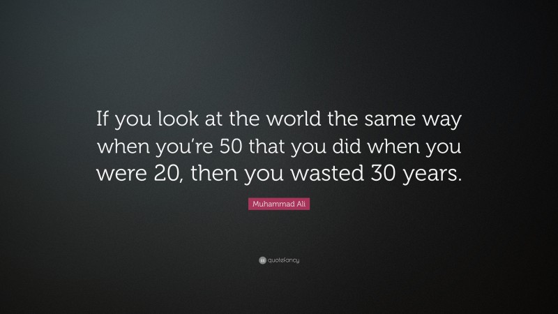 Muhammad Ali Quote: “If you look at the world the same way when you’re 50 that you did when you were 20, then you wasted 30 years.”