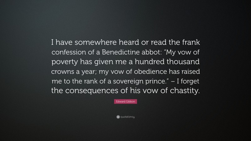 Edward Gibbon Quote: “I have somewhere heard or read the frank confession of a Benedictine abbot: “My vow of poverty has given me a hundred thousand crowns a year; my vow of obedience has raised me to the rank of a sovereign prince.” – I forget the consequences of his vow of chastity.”
