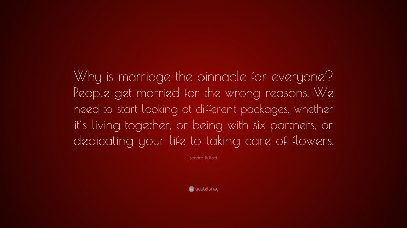 Sandra Bullock Quote: “Why is marriage the pinnacle for everyone? People get married for the wrong reasons. We need to start looking at different packages, whether it’s living together, or being with six partners, or dedicating your life to taking care of flowers.”