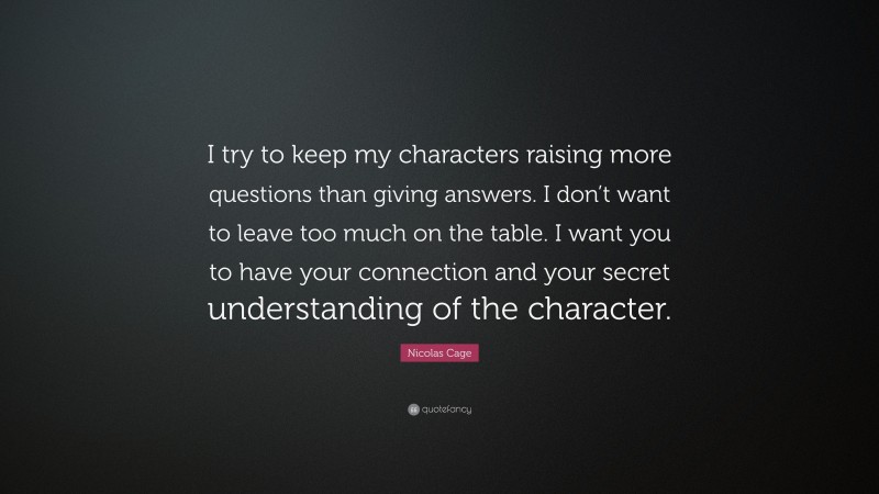 Nicolas Cage Quote: “I try to keep my characters raising more questions than giving answers. I don’t want to leave too much on the table. I want you to have your connection and your secret understanding of the character.”