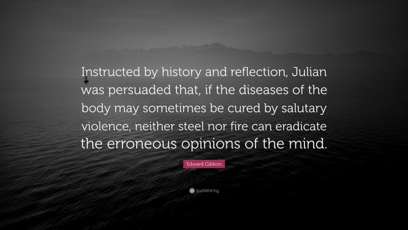 Edward Gibbon Quote: “Instructed by history and reflection, Julian was persuaded that, if the diseases of the body may sometimes be cured by salutary violence, neither steel nor fire can eradicate the erroneous opinions of the mind.”