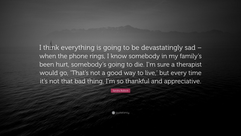 Sandra Bullock Quote: “I think everything is going to be devastatingly sad – when the phone rings, I know somebody in my family’s been hurt, somebody’s going to die. I’m sure a therapist would go, ‘That’s not a good way to live,’ but every time it’s not that bad thing, I’m so thankful and appreciative.”