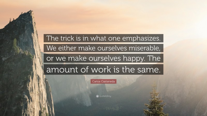 Carlos Castaneda Quote: “The trick is in what one emphasizes. We either make ourselves miserable, or we make ourselves happy. The amount of work is the same.”