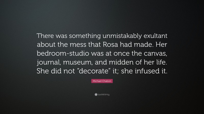 Michael Chabon Quote: “There was something unmistakably exultant about the mess that Rosa had made. Her bedroom-studio was at once the canvas, journal, museum, and midden of her life. She did not “decorate” it; she infused it.”
