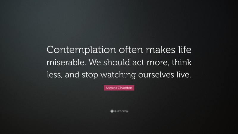 Nicolas Chamfort Quote: “Contemplation often makes life miserable. We should act more, think less, and stop watching ourselves live.”