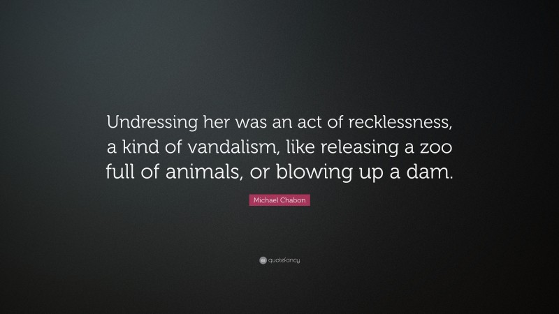 Michael Chabon Quote: “Undressing her was an act of recklessness, a kind of vandalism, like releasing a zoo full of animals, or blowing up a dam.”