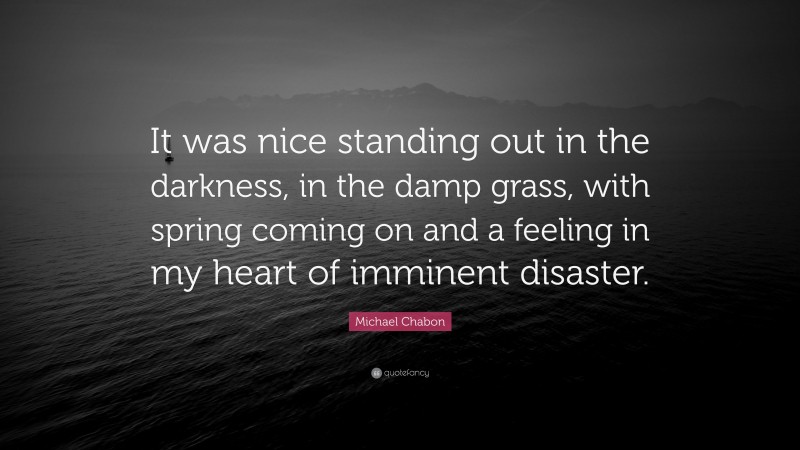 Michael Chabon Quote: “It was nice standing out in the darkness, in the damp grass, with spring coming on and a feeling in my heart of imminent disaster.”