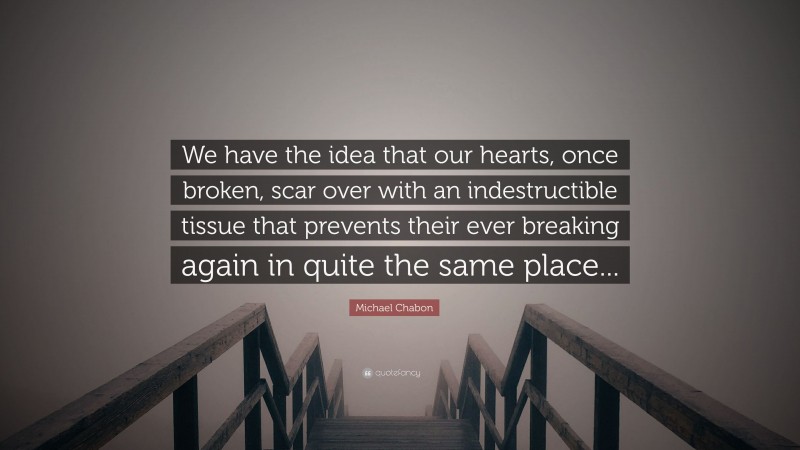 Michael Chabon Quote: “We have the idea that our hearts, once broken, scar over with an indestructible tissue that prevents their ever breaking again in quite the same place...”