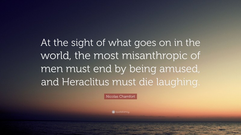 Nicolas Chamfort Quote: “At the sight of what goes on in the world, the most misanthropic of men must end by being amused, and Heraclitus must die laughing.”