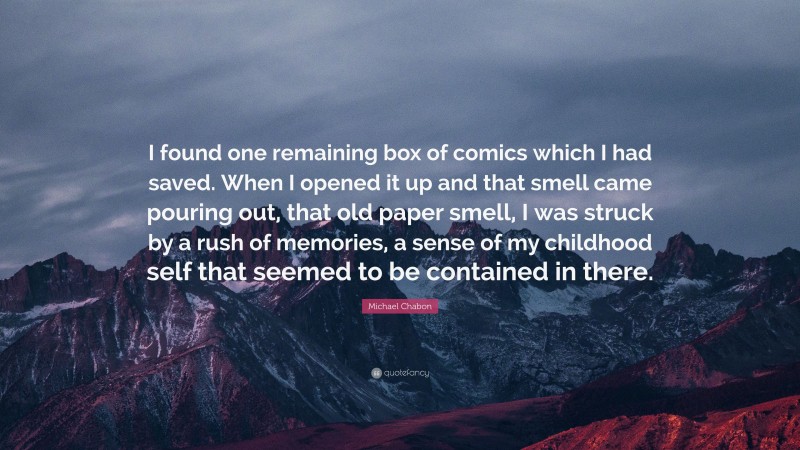 Michael Chabon Quote: “I found one remaining box of comics which I had saved. When I opened it up and that smell came pouring out, that old paper smell, I was struck by a rush of memories, a sense of my childhood self that seemed to be contained in there.”