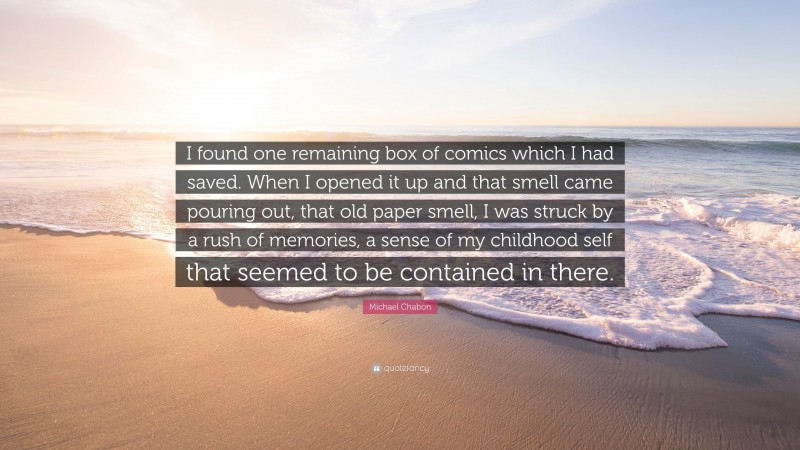 Michael Chabon Quote: “I found one remaining box of comics which I had saved. When I opened it up and that smell came pouring out, that old paper smell, I was struck by a rush of memories, a sense of my childhood self that seemed to be contained in there.”