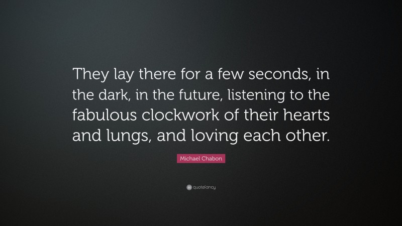 Michael Chabon Quote: “They lay there for a few seconds, in the dark, in the future, listening to the fabulous clockwork of their hearts and lungs, and loving each other.”