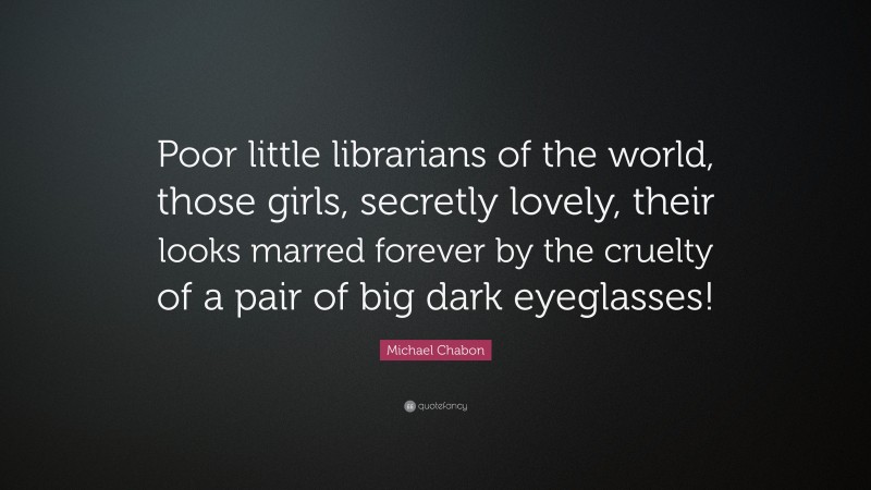 Michael Chabon Quote: “Poor little librarians of the world, those girls, secretly lovely, their looks marred forever by the cruelty of a pair of big dark eyeglasses!”