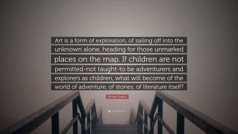 Michael Chabon Quote: “Art is a form of exploration, of sailing off into the unknown alone, heading for those unmarked places on the map. If children are not permitted-not taught-to be adventurers and explorers as children, what will become of the world of adventure, of stories, of literature itself?”