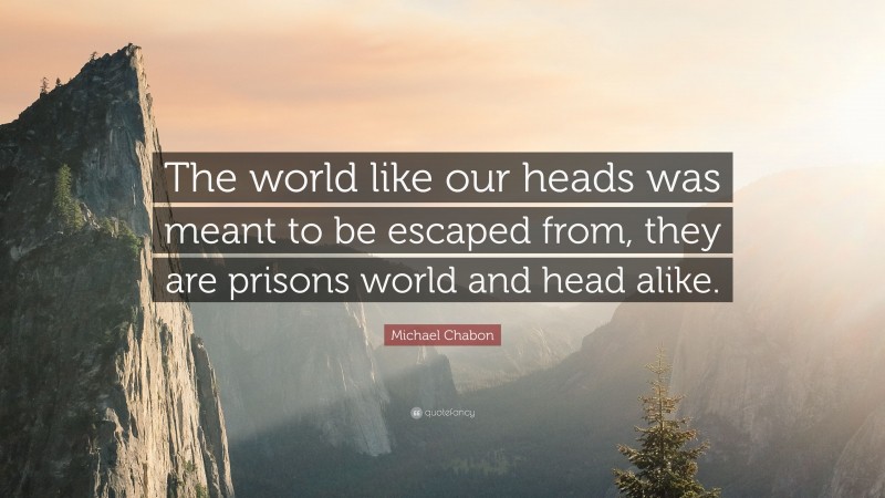 Michael Chabon Quote: “The world like our heads was meant to be escaped from, they are prisons world and head alike.”