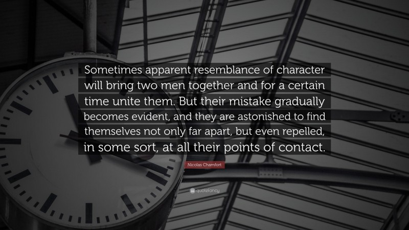Nicolas Chamfort Quote: “Sometimes apparent resemblance of character will bring two men together and for a certain time unite them. But their mistake gradually becomes evident, and they are astonished to find themselves not only far apart, but even repelled, in some sort, at all their points of contact.”